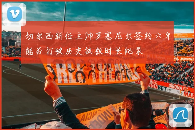 切尔西新任主帅罗塞尼尔签约六年能否打破历史执教时长纪录