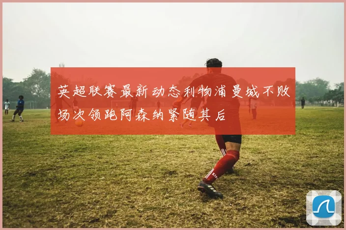 英超联赛最新动态利物浦曼城不败场次领跑阿森纳紧随其后