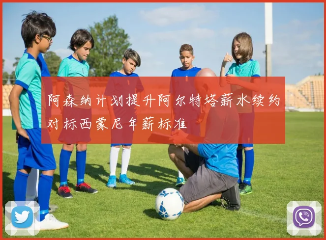 阿森纳计划提升阿尔特塔薪水续约对标西蒙尼年薪标准
