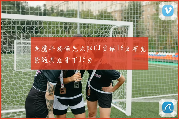 老鹰半场领先太阳CJ贡献16分布克紧随其后拿下15分