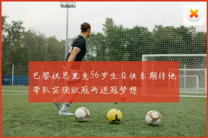 巴黎祝恩里克56岁生日快乐期待他带队实现欧冠两连冠梦想