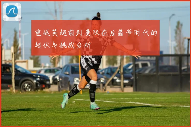 重返英超前列曼联在后爵爷时代的起伏与挑战分析