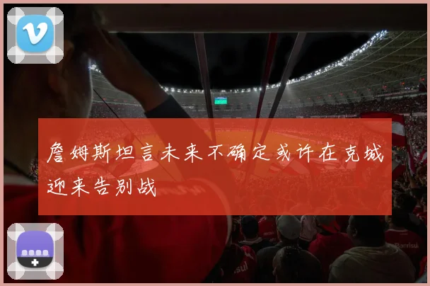詹姆斯坦言未来不确定或许在克城迎来告别战