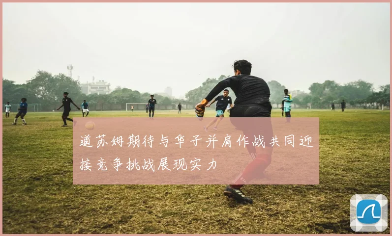 道苏姆期待与华子并肩作战共同迎接竞争挑战展现实力