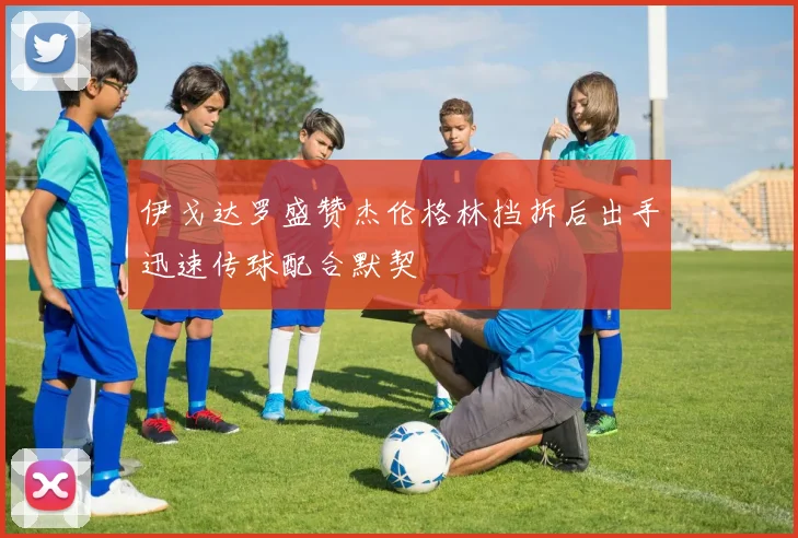 伊戈达罗盛赞杰伦格林挡拆后出手迅速传球配合默契